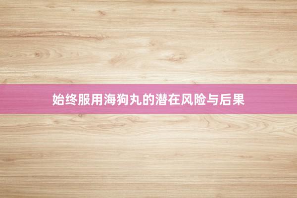 始终服用海狗丸的潜在风险与后果